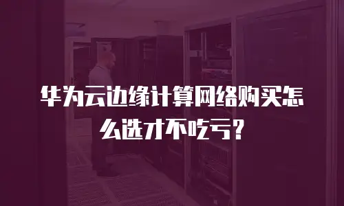 华为云边缘计算网络购买怎么选才不吃亏？