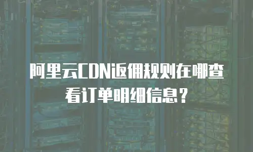阿里云CDN返佣规则在哪查看订单明细信息？