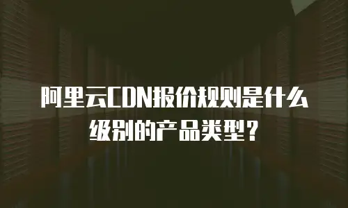 阿里云CDN报价规则是什么级别的产品类型？