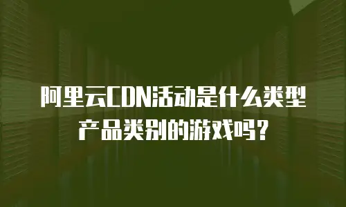 阿里云CDN活动是什么类型产品类别的游戏吗？