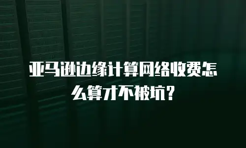 亚马逊边缘计算网络收费怎么算才不被坑？
