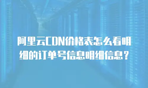 阿里云CDN价格表怎么看明细的订单号信息明细信息？
