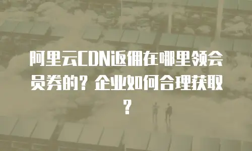 阿里云CDN返佣在哪里领会员券的？企业如何合理获取？