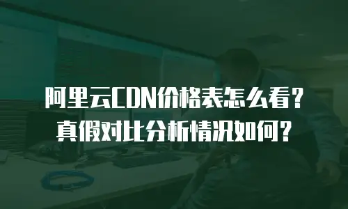 阿里云CDN价格表怎么看？真假对比分析情况如何？