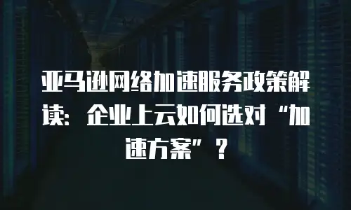 亚马逊网络加速服务政策解读：企业上云如何选对&ldquo;加速方案&rdquo;？