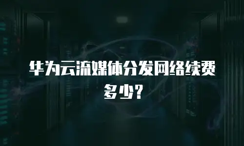 华为云流媒体分发网络续费多少？