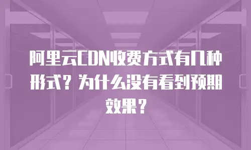 阿里云CDN收费方式有几种形式？为什么没有看到预期效果？