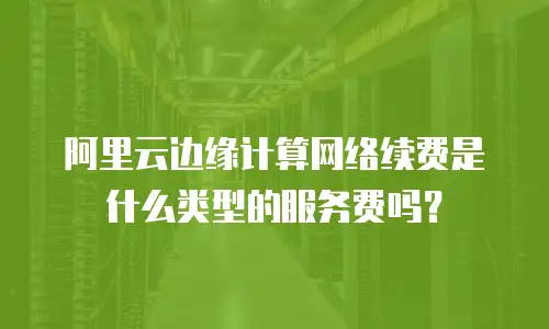 阿里云边缘计算网络续费是什么类型的服务费吗？