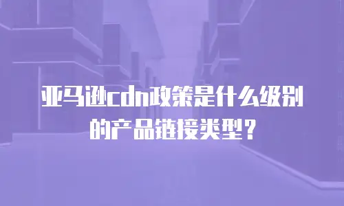 亚马逊cdn政策是什么级别的产品链接类型？