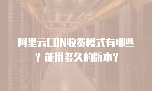 阿里云CDN收费模式有哪些？能用多久的版本？