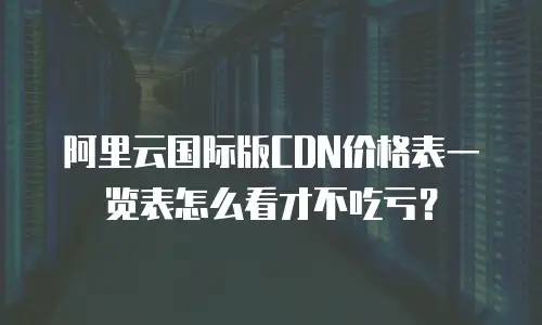阿里云国际版CDN价格表一览表怎么看才不吃亏？