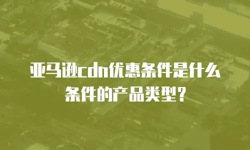 亚马逊cdn优惠条件是什么条件的产品类型？