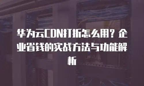 华为云CDN打折怎么用？企业省钱的实战方法与功能解析