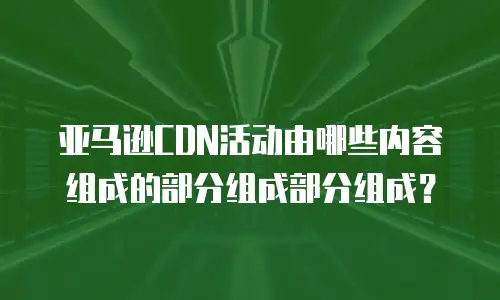 亚马逊CDN活动由哪些内容组成的部分组成部分组成？
