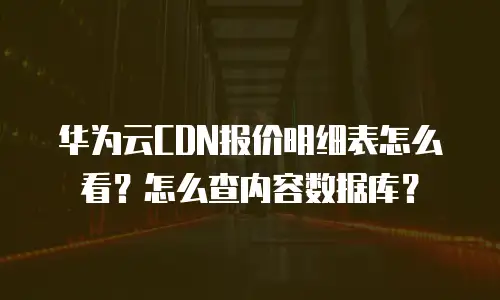 华为云CDN报价明细表怎么看？怎么查内容数据库？