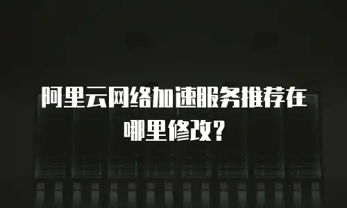 阿里云网络加速服务推荐在哪里修改？