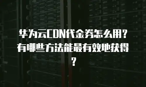 华为云CDN代金券怎么用？有哪些方法能最有效地获得？