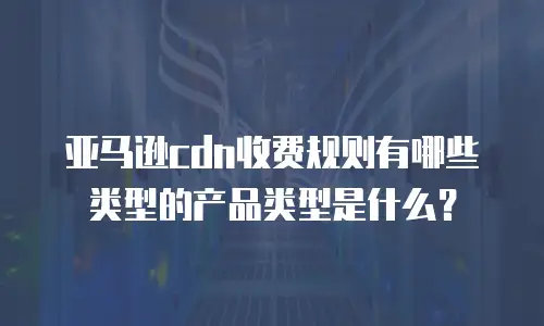 亚马逊cdn收费规则有哪些类型的产品类型是什么？
