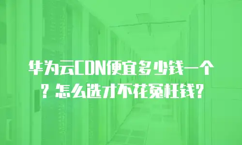 华为云CDN便宜多少钱一个？怎么选才不花冤枉钱？