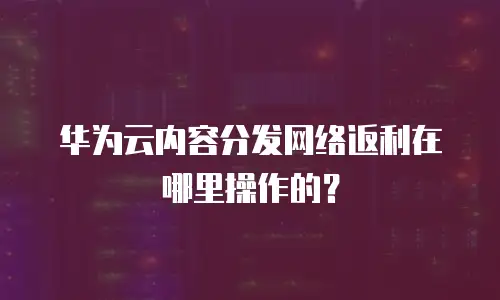 华为云内容分发网络返利在哪里操作的？
