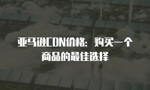 亚马逊CDN价格：购买一个商品的最佳选择