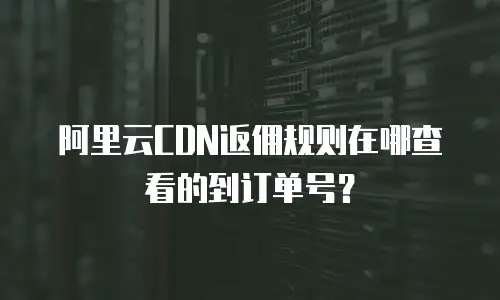 阿里云CDN返佣规则在哪查看的到订单号？