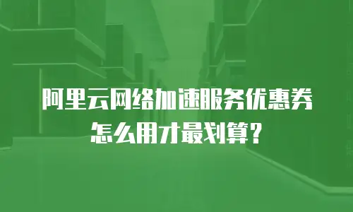 阿里云网络加速服务优惠券怎么用才最划算？