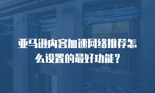 亚马逊内容加速网络推荐怎么设置的最好功能？