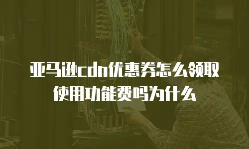 亚马逊cdn优惠券怎么领取使用功能费吗为什么