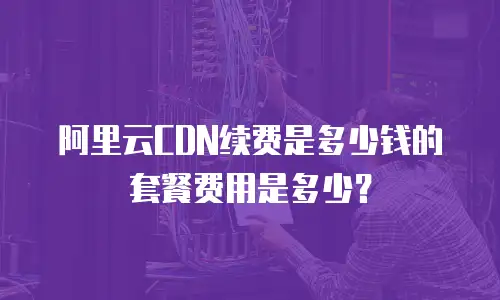 阿里云CDN续费是多少钱的套餐费用是多少？