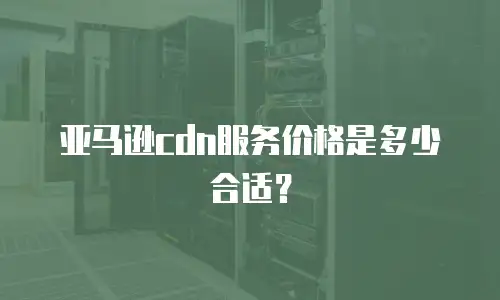 亚马逊cdn服务价格是多少合适？