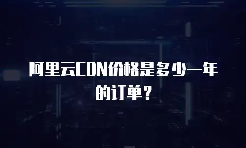 阿里云CDN价格是多少一年的订单？
