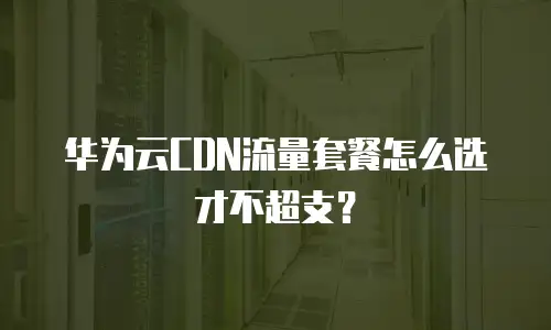 华为云CDN流量套餐怎么选才不超支？