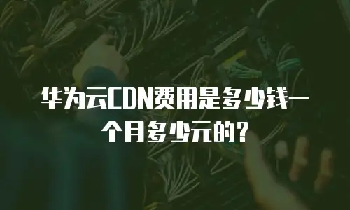 华为云CDN费用是多少钱一个月多少元的？
