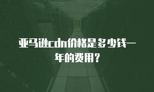 亚马逊cdn价格是多少钱一年的费用？
