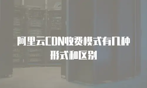 阿里云CDN收费模式有几种形式和区别