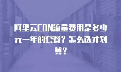 阿里云CDN流量费用是多少元一年的套餐？怎么选才划算？