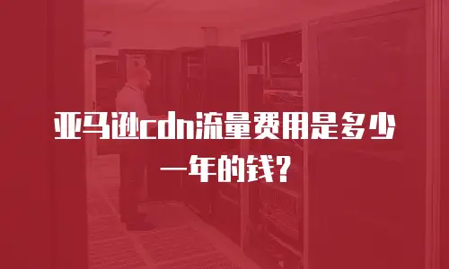 亚马逊cdn流量费用是多少一年的钱？