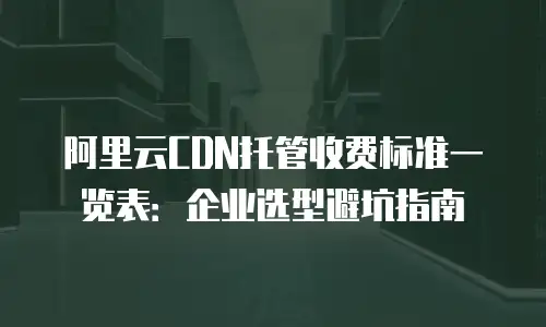 阿里云CDN托管收费标准一览表：企业选型避坑指南