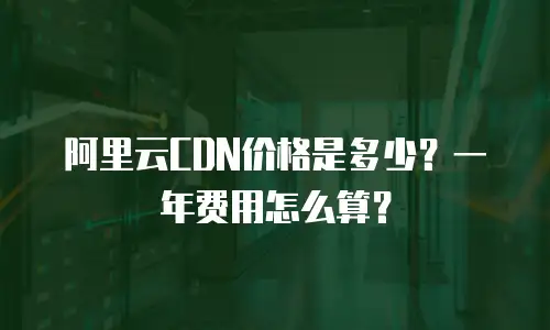阿里云CDN价格是多少？一年费用怎么算？