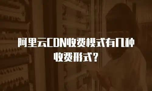 阿里云CDN收费模式有几种收费形式？