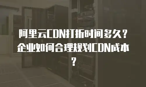 阿里云CDN打折时间多久？企业如何合理规划CDN成本？
