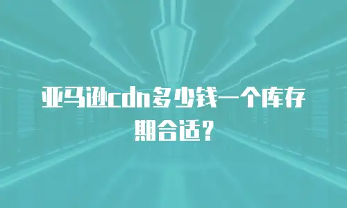 亚马逊cdn多少钱一个库存期合适？