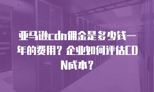 亚马逊cdn佣金是多少钱一年的费用？企业如何评估CDN成本？