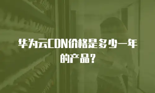华为云CDN价格是多少一年的产品？