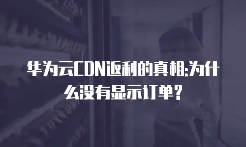 华为云CDN返利的真相:为什么没有显示订单?