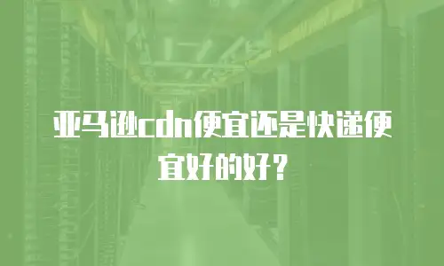 亚马逊cdn便宜还是快递便宜好的好？
