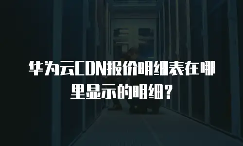华为云CDN报价明细表在哪里显示的明细？