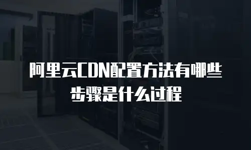 阿里云CDN配置方法有哪些步骤是什么过程