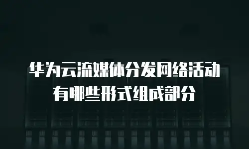 华为云流媒体分发网络活动有哪些形式组成部分